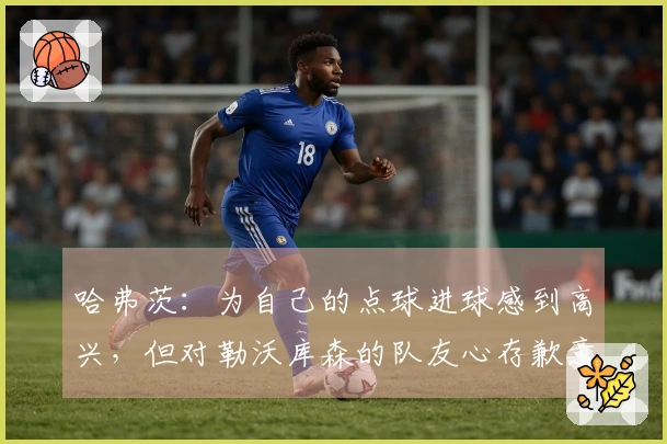 哈弗茨：为自己的点球进球感到高兴，但对勒沃库森的队友心存歉意