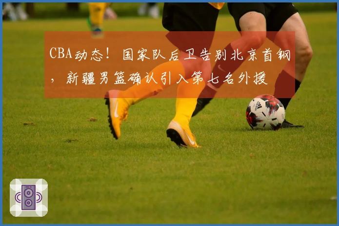 CBA动态！国家队后卫告别北京首钢，新疆男篮确认引入第七名外援