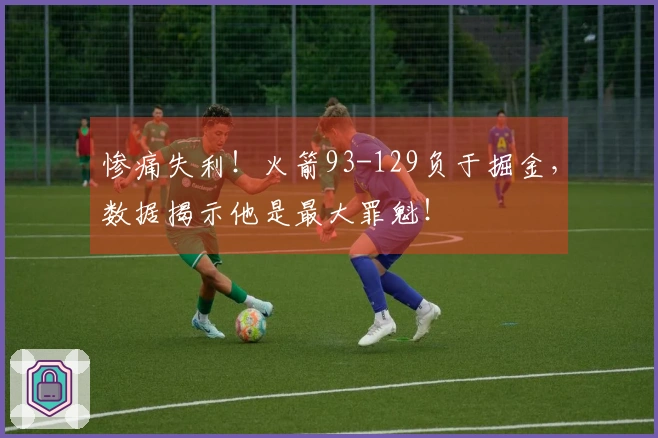 惨痛失利！火箭93-129负于掘金，数据揭示他是最大罪魁！