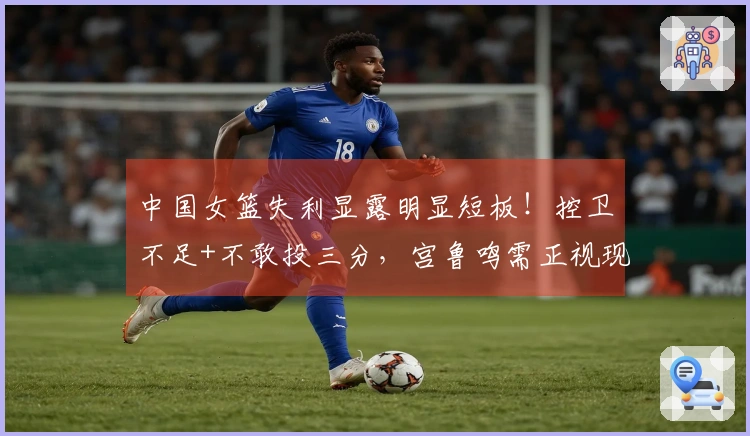 中国女篮失利显露明显短板！控卫不足+不敢投三分，宫鲁鸣需正视现状