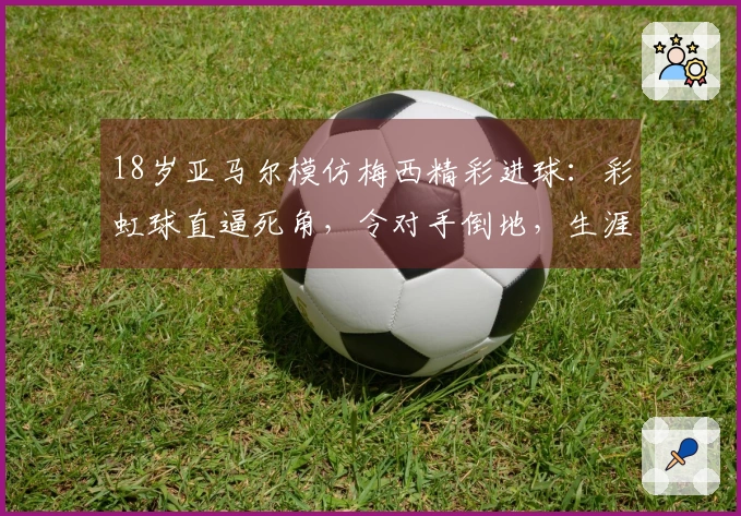 18岁亚马尔模仿梅西精彩进球：彩虹球直逼死角，令对手倒地，生涯突破50球！