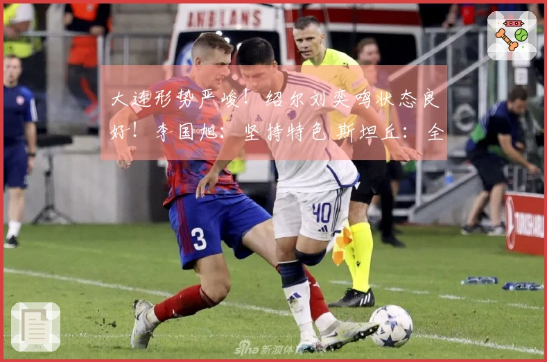 大连形势严峻！绍尔刘奕鸣状态良好！李国旭：坚持特色 斯坦丘：全力争胜