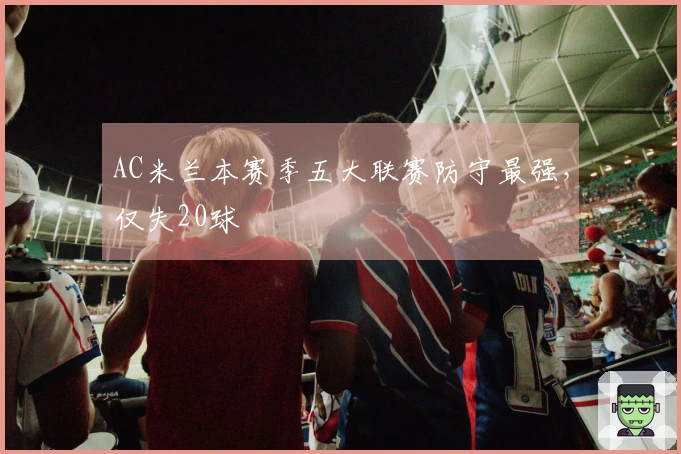 AC米兰本赛季五大联赛防守最强，仅失20球