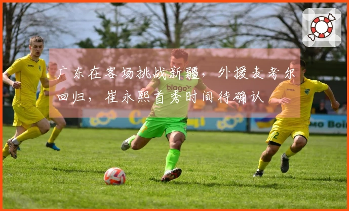 广东在客场挑战新疆，外援麦考尔回归，崔永熙首秀时间待确认