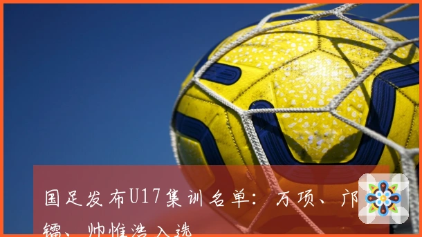 国足发布U17集训名单：万项、邝兆镭、帅惟浩入选
