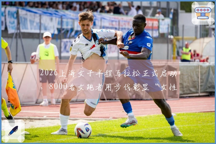 2026上海女子半程马拉松正式启动，8000名女跑者用步伐彰显“女性力量”