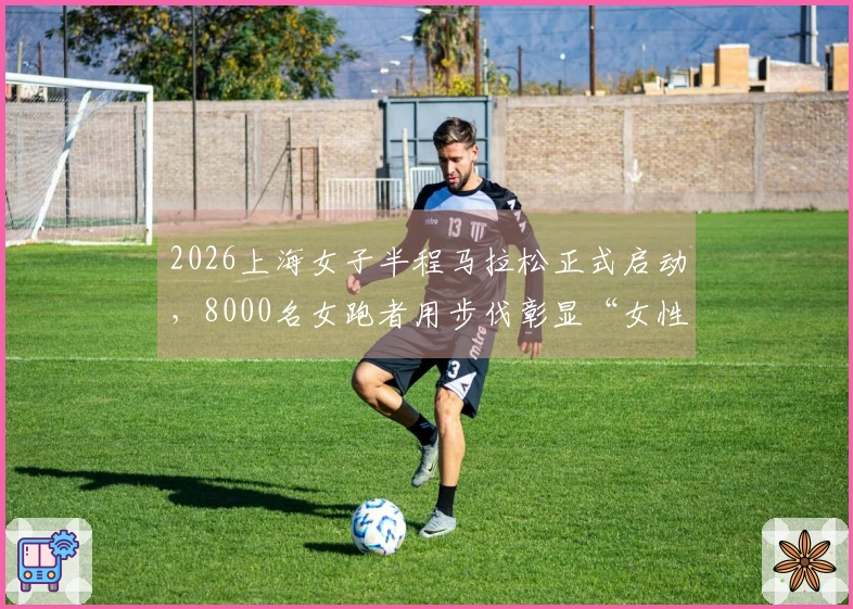2026上海女子半程马拉松正式启动,8000名女跑者用步伐彰显“女性力量”