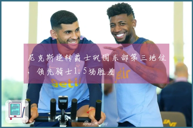 尼克斯逆转爵士巩固东部第三地位，领先骑士1.5场胜差