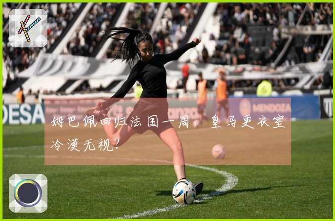 姆巴佩回归法国一周，皇马更衣室冷漠无视？