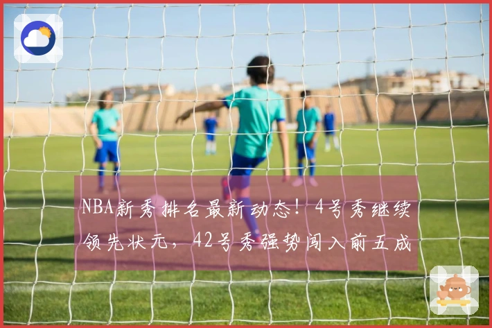 NBA新秀排名最新动态！4号秀继续领先状元，42号秀强势闯入前五成黑马