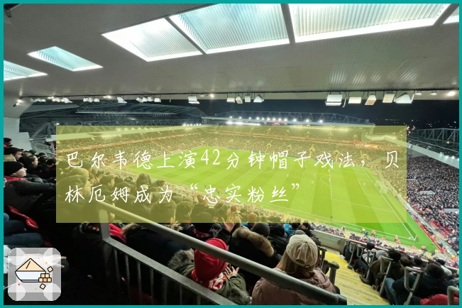巴尔韦德上演42分钟帽子戏法，贝林厄姆成为“忠实粉丝”