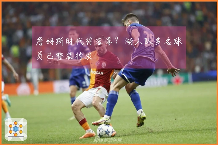 詹姆斯时代将落幕？湖人队多名球员已整装待发