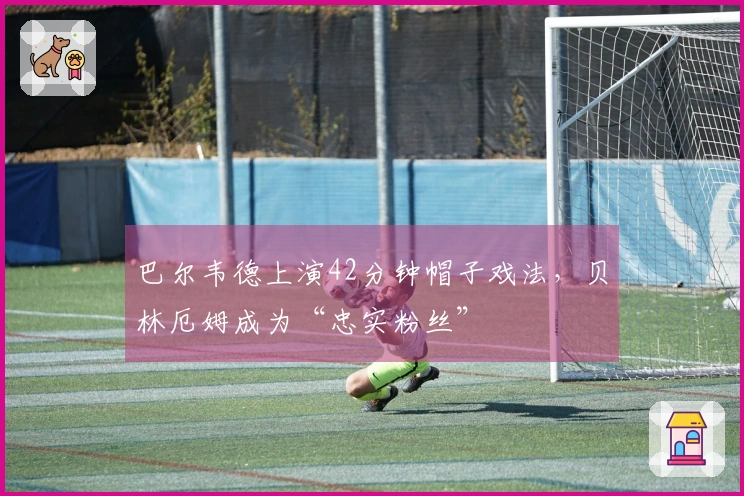 巴尔韦德上演42分钟帽子戏法，贝林厄姆成为“忠实粉丝”