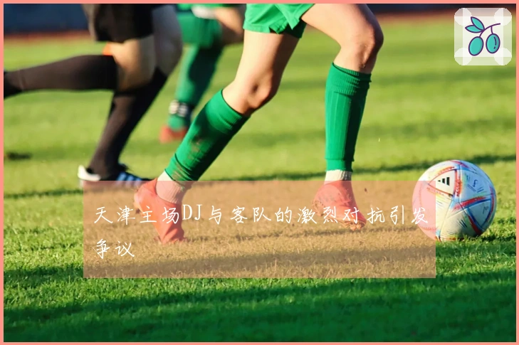 天津主场DJ与客队的激烈对抗引发争议