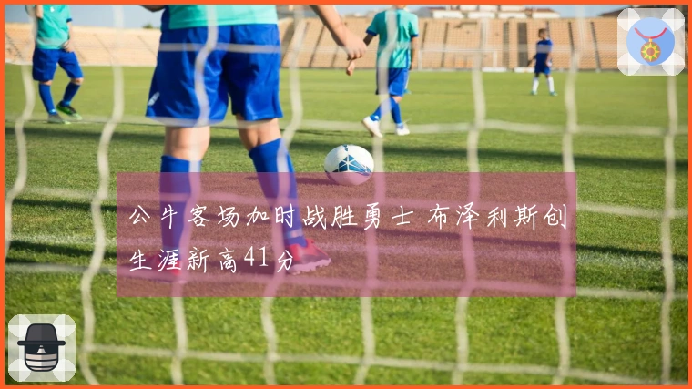 公牛客场加时战胜勇士 布泽利斯创生涯新高41分
