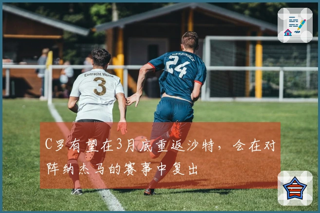 C罗有望在3月底重返沙特，会在对阵纳杰马的赛事中复出