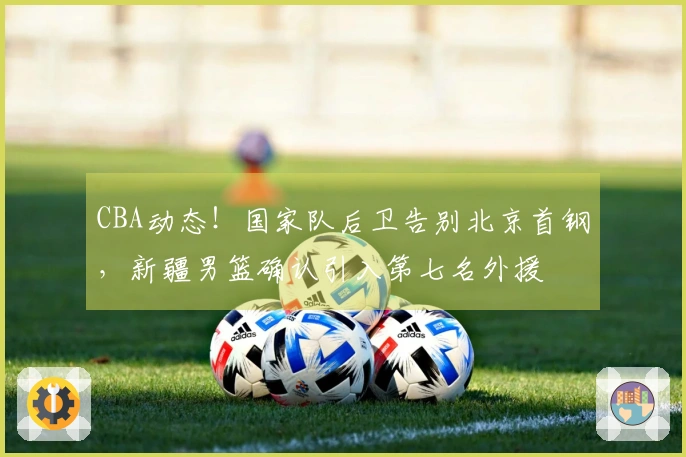CBA动态！国家队后卫告别北京首钢，新疆男篮确认引入第七名外援