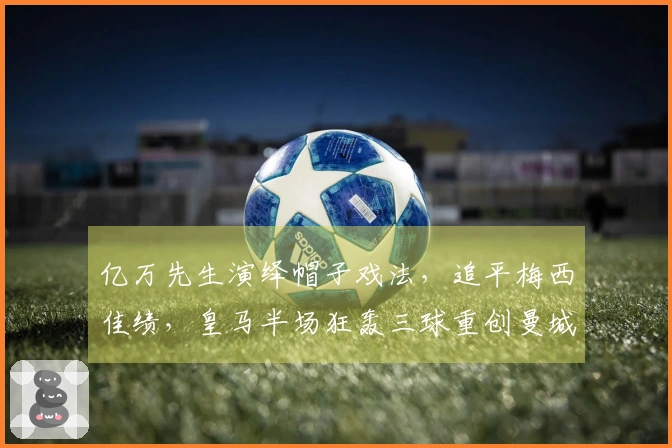 亿万先生演绎帽子戏法，追平梅西佳绩，皇马半场狂轰三球重创曼城