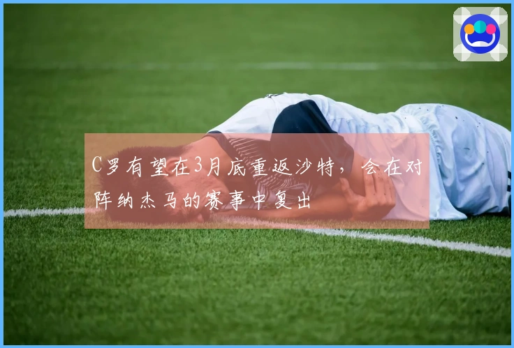 C罗有望在3月底重返沙特,会在对阵纳杰马的赛事中复出