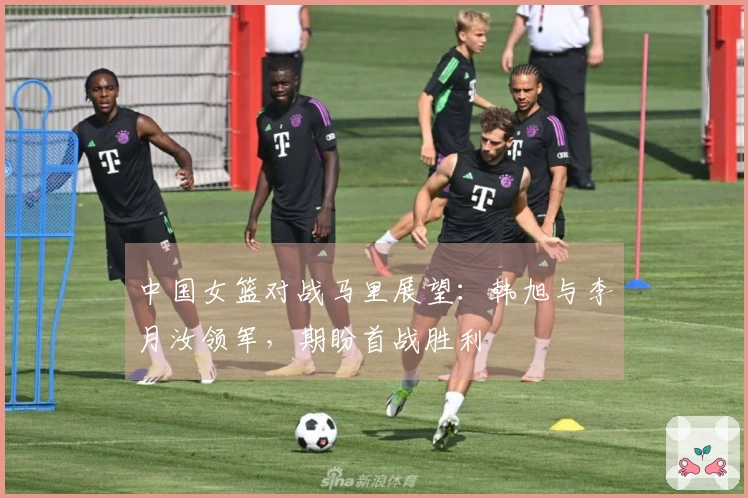 中国女篮对战马里展望：韩旭与李月汝领军，期盼首战胜利