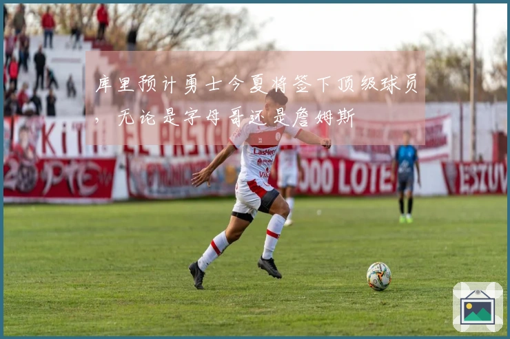 库里预计勇士今夏将签下顶级球员，无论是字母哥还是詹姆斯