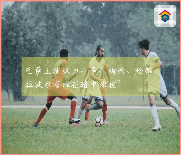 巴萨上演权力斗争，梅西、哈维、拉波尔塔谁在暗中操控？