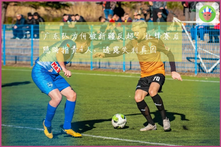 广东队为何被新疆反超？杜锋赛后隐晦指责4人，透露失利真因